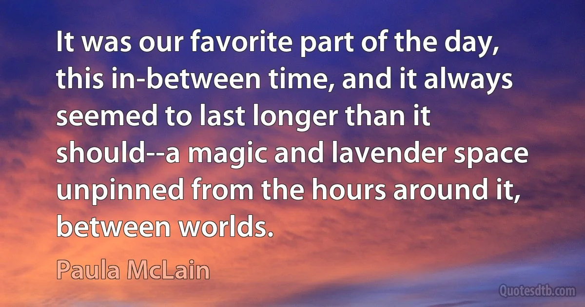 It was our favorite part of the day, this in-between time, and it always seemed to last longer than it should--a magic and lavender space unpinned from the hours around it, between worlds. (Paula McLain)