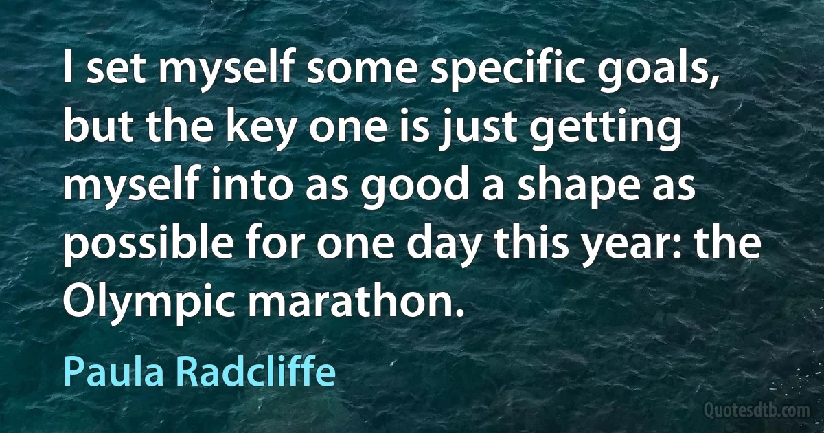 I set myself some specific goals, but the key one is just getting myself into as good a shape as possible for one day this year: the Olympic marathon. (Paula Radcliffe)