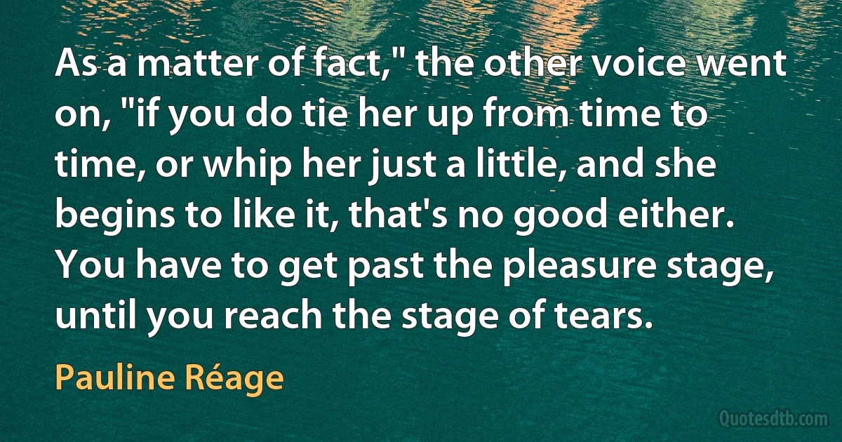 As a matter of fact," the other voice went on, "if you do tie her up from time to time, or whip her just a little, and she begins to like it, that's no good either. You have to get past the pleasure stage, until you reach the stage of tears. (Pauline Réage)