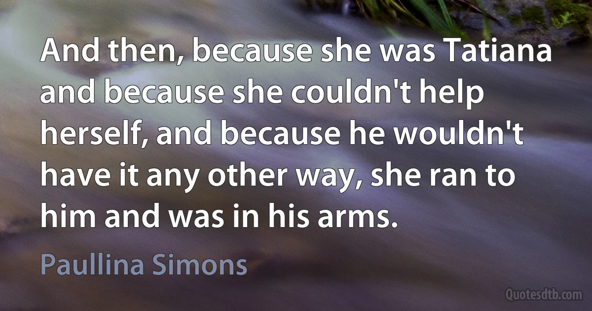 And then, because she was Tatiana and because she couldn't help herself, and because he wouldn't have it any other way, she ran to him and was in his arms. (Paullina Simons)