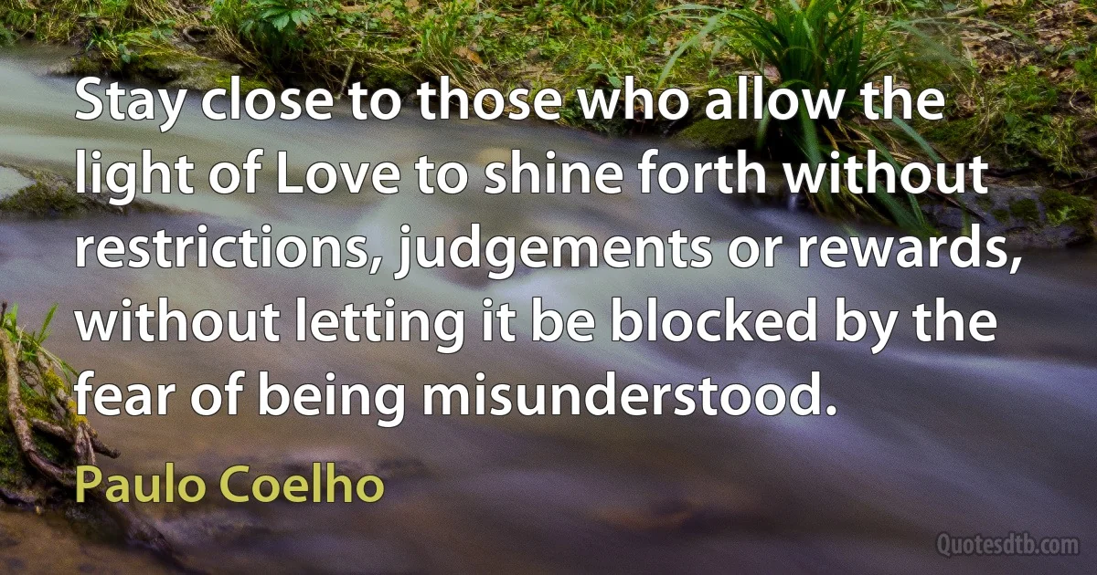 Stay close to those who allow the light of Love to shine forth without restrictions, judgements or rewards, without letting it be blocked by the fear of being misunderstood. (Paulo Coelho)