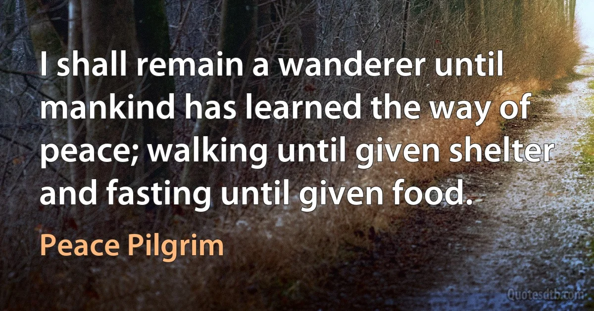 I shall remain a wanderer until mankind has learned the way of peace; walking until given shelter and fasting until given food. (Peace Pilgrim)