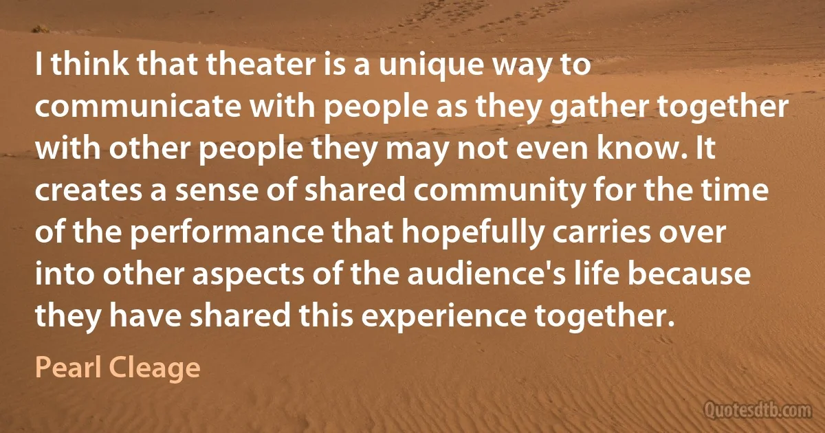 I think that theater is a unique way to communicate with people as they gather together with other people they may not even know. It creates a sense of shared community for the time of the performance that hopefully carries over into other aspects of the audience's life because they have shared this experience together. (Pearl Cleage)