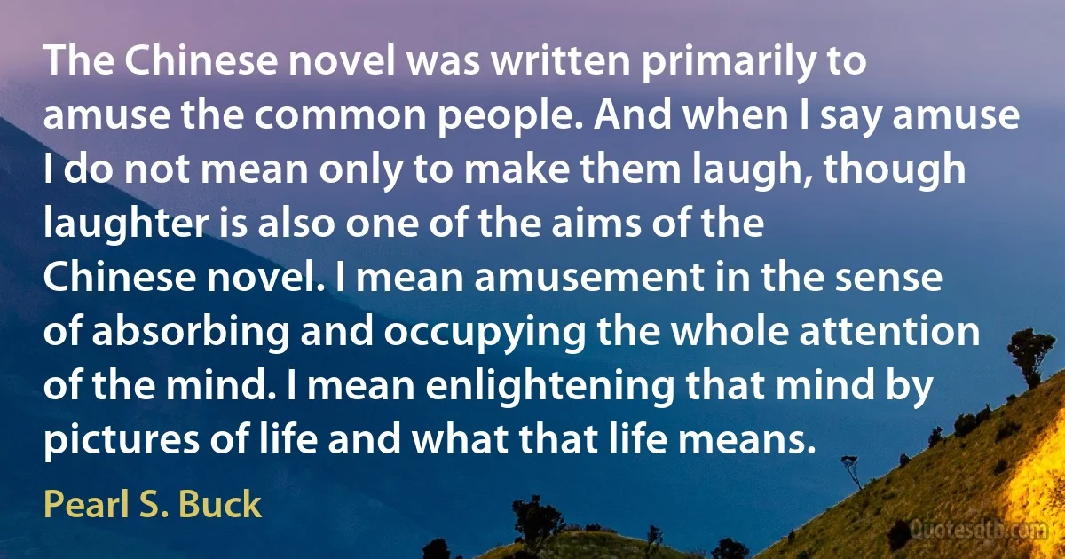 The Chinese novel was written primarily to amuse the common people. And when I say amuse I do not mean only to make them laugh, though laughter is also one of the aims of the Chinese novel. I mean amusement in the sense of absorbing and occupying the whole attention of the mind. I mean enlightening that mind by pictures of life and what that life means. (Pearl S. Buck)