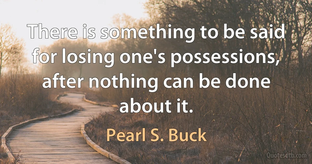 There is something to be said for losing one's possessions, after nothing can be done about it. (Pearl S. Buck)