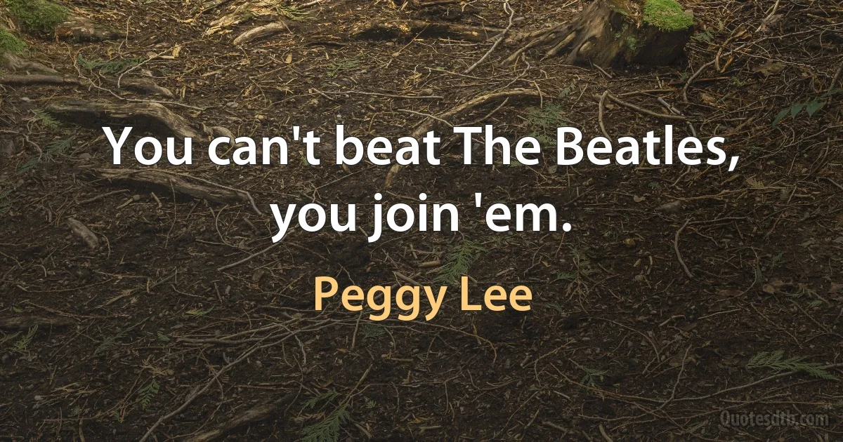 You can't beat The Beatles, you join 'em. (Peggy Lee)