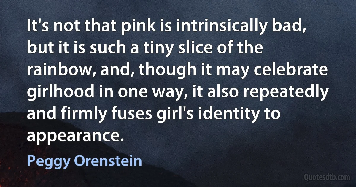 It's not that pink is intrinsically bad, but it is such a tiny slice of the rainbow, and, though it may celebrate girlhood in one way, it also repeatedly and firmly fuses girl's identity to appearance. (Peggy Orenstein)