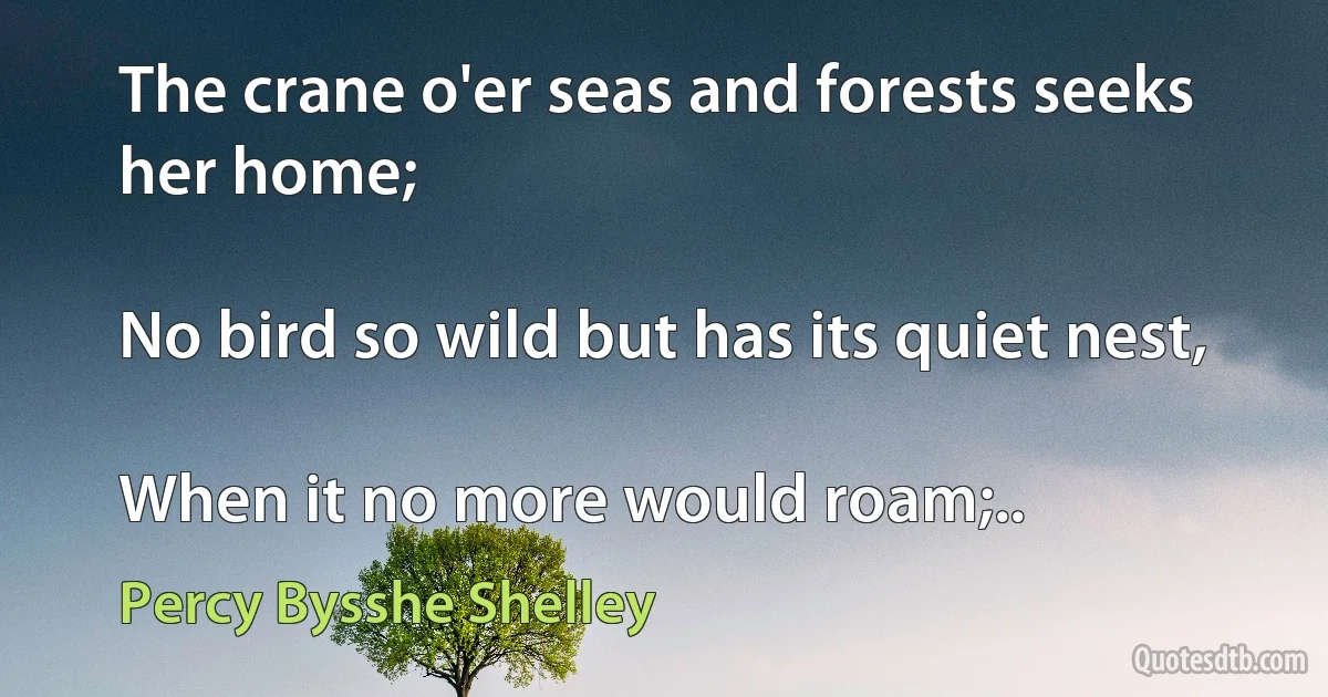 The crane o'er seas and forests seeks her home;

No bird so wild but has its quiet nest,

When it no more would roam;.. (Percy Bysshe Shelley)