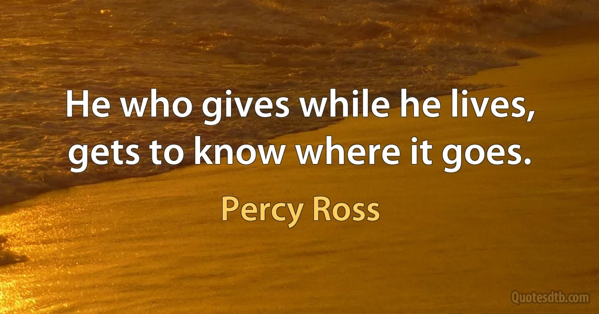 He who gives while he lives, gets to know where it goes. (Percy Ross)