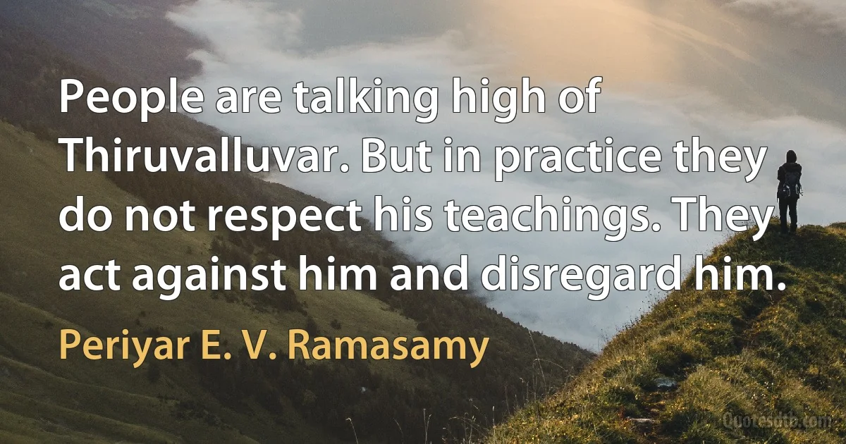 People are talking high of Thiruvalluvar. But in practice they do not respect his teachings. They act against him and disregard him. (Periyar E. V. Ramasamy)