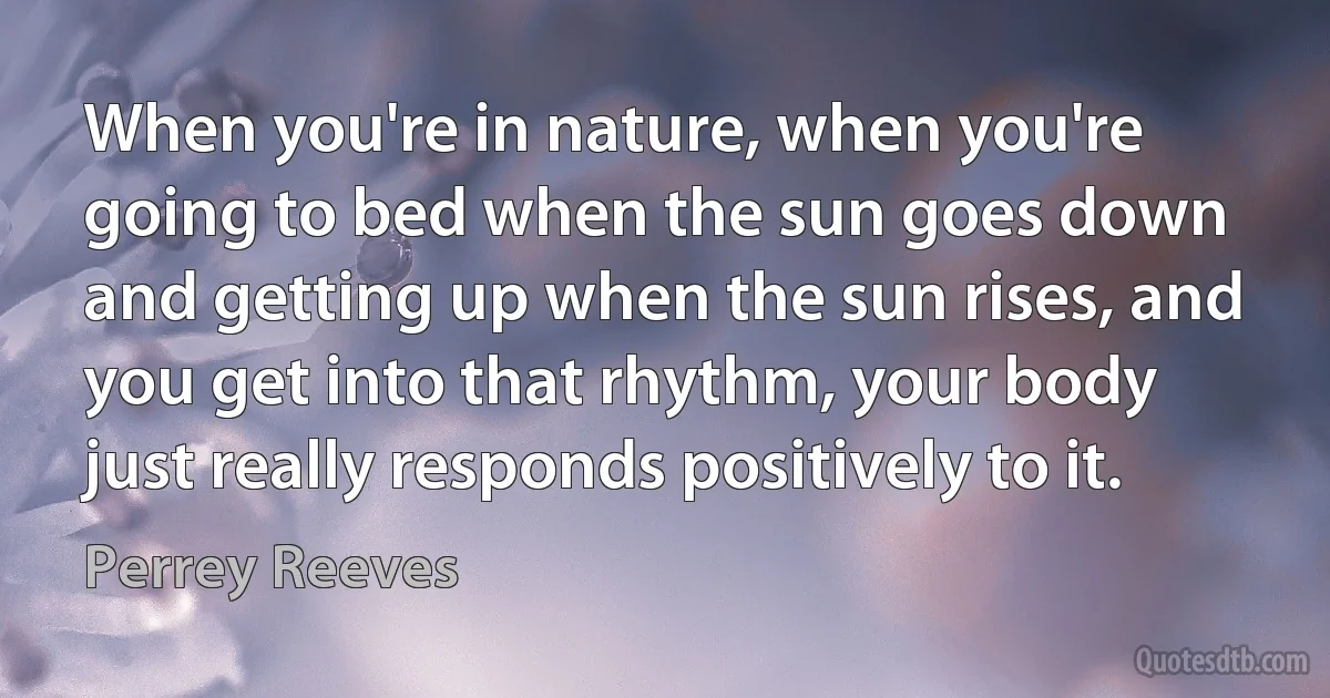 When you're in nature, when you're going to bed when the sun goes down and getting up when the sun rises, and you get into that rhythm, your body just really responds positively to it. (Perrey Reeves)