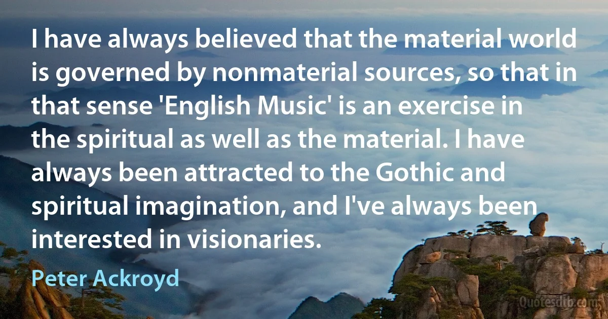 I have always believed that the material world is governed by nonmaterial sources, so that in that sense 'English Music' is an exercise in the spiritual as well as the material. I have always been attracted to the Gothic and spiritual imagination, and I've always been interested in visionaries. (Peter Ackroyd)