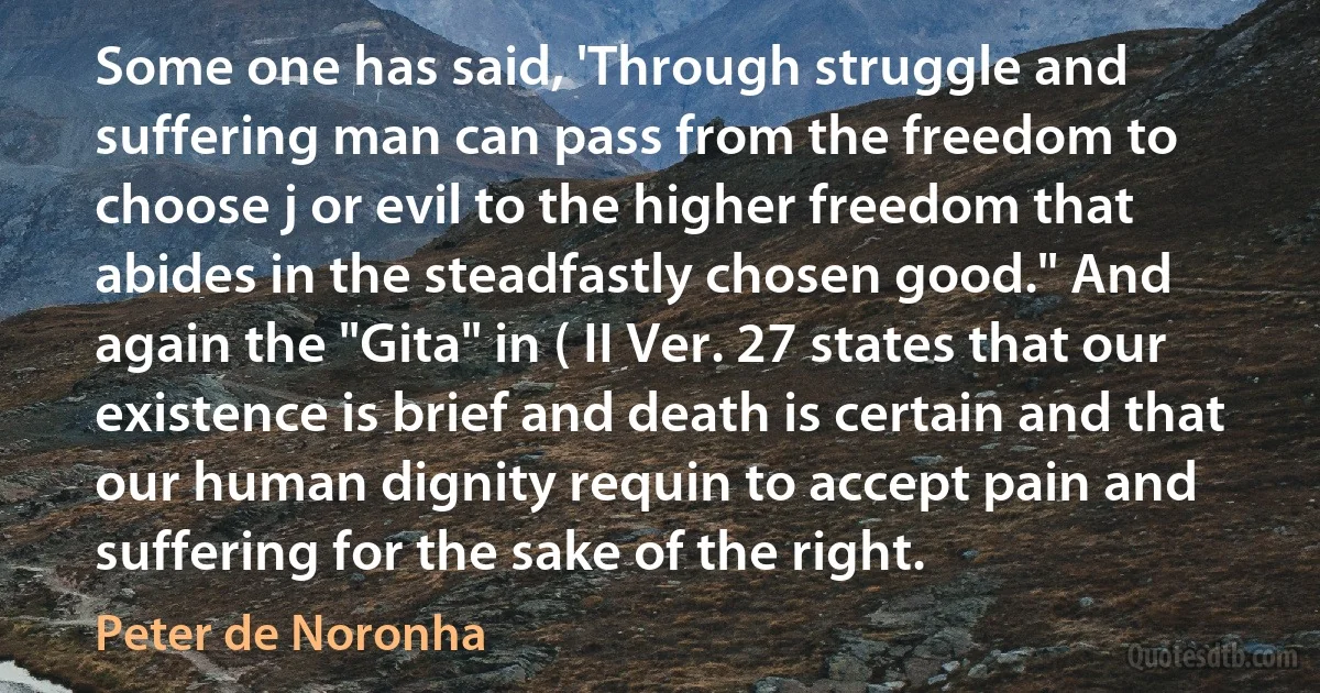 Some one has said, 'Through struggle and suffering man can pass from the freedom to choose j or evil to the higher freedom that abides in the steadfastly chosen good." And again the "Gita" in ( II Ver. 27 states that our existence is brief and death is certain and that our human dignity requin to accept pain and suffering for the sake of the right. (Peter de Noronha)