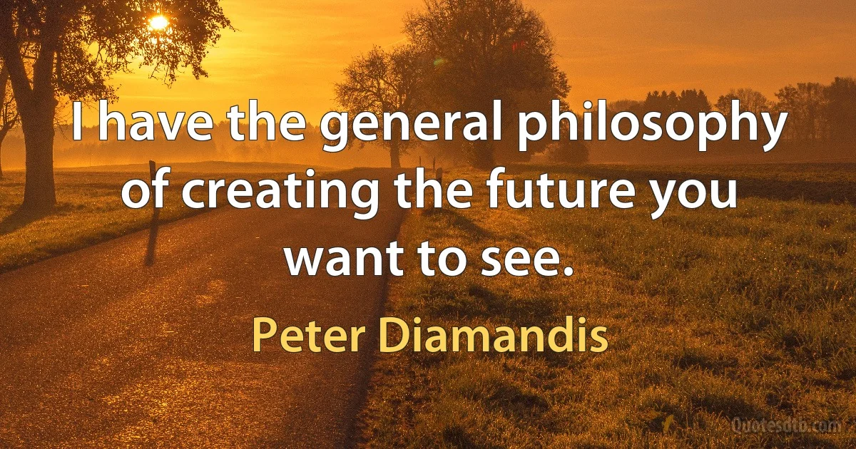 I have the general philosophy of creating the future you want to see. (Peter Diamandis)