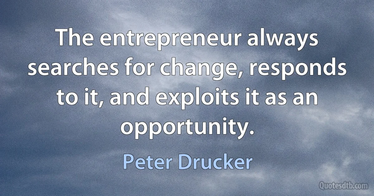 The entrepreneur always searches for change, responds to it, and exploits it as an opportunity. (Peter Drucker)