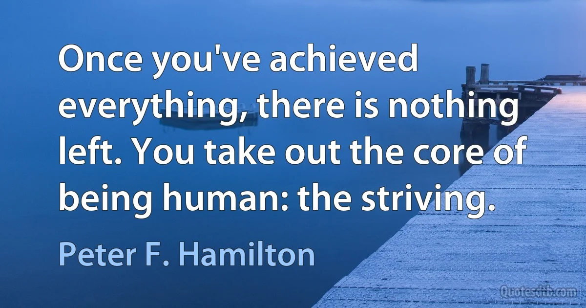 Once you've achieved everything, there is nothing left. You take out the core of being human: the striving. (Peter F. Hamilton)