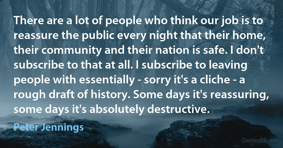 There are a lot of people who think our job is to reassure the public every night that their home, their community and their nation is safe. I don't subscribe to that at all. I subscribe to leaving people with essentially - sorry it's a cliche - a rough draft of history. Some days it's reassuring, some days it's absolutely destructive. (Peter Jennings)