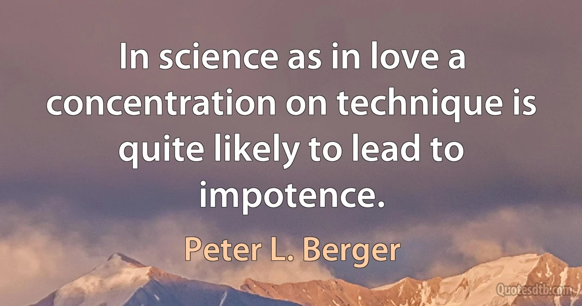 In science as in love a concentration on technique is quite likely to lead to impotence. (Peter L. Berger)