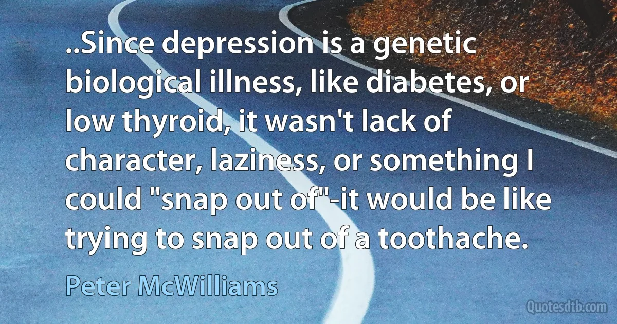 ..Since depression is a genetic biological illness, like diabetes, or low thyroid, it wasn't lack of character, laziness, or something I could "snap out of"-it would be like trying to snap out of a toothache. (Peter McWilliams)