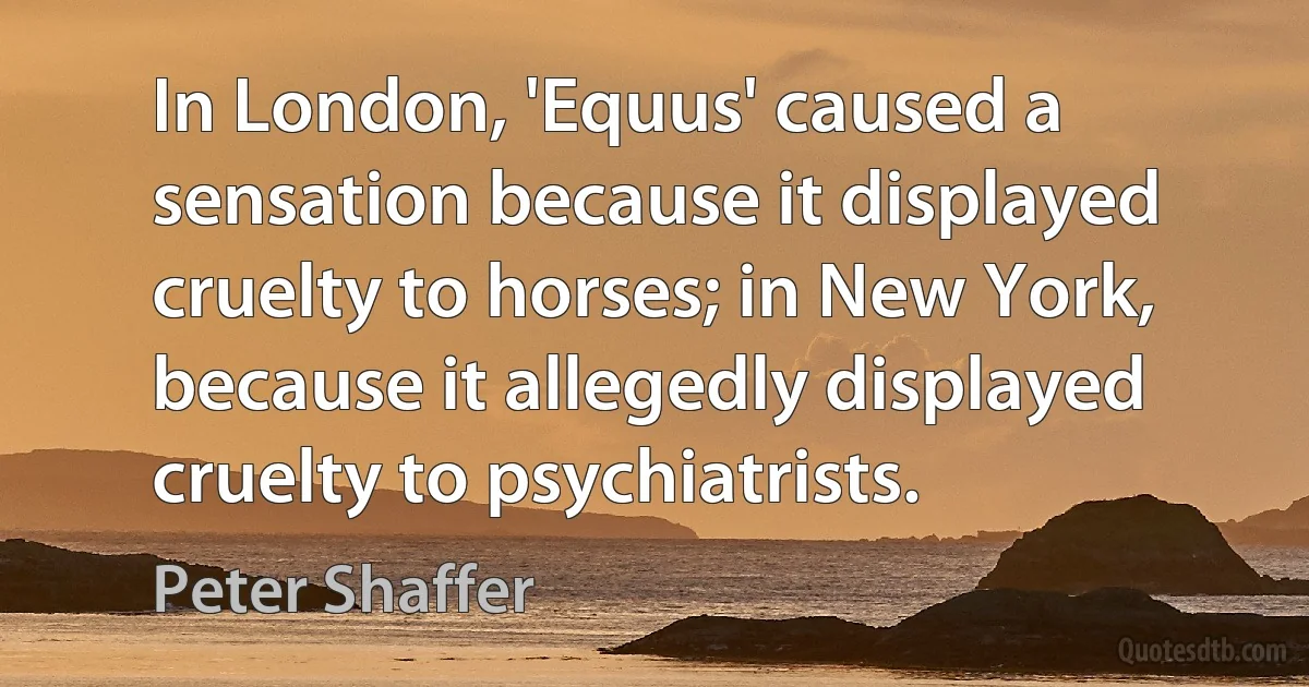 In London, 'Equus' caused a sensation because it displayed cruelty to horses; in New York, because it allegedly displayed cruelty to psychiatrists. (Peter Shaffer)