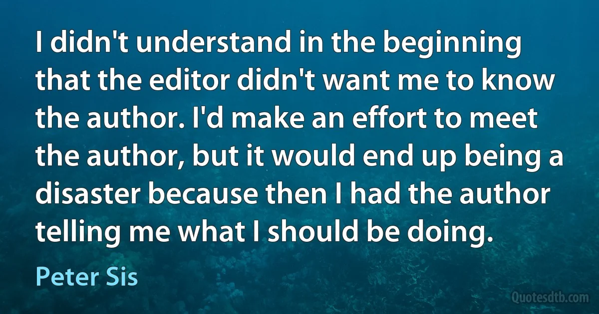 I didn't understand in the beginning that the editor didn't want me to know the author. I'd make an effort to meet the author, but it would end up being a disaster because then I had the author telling me what I should be doing. (Peter Sis)