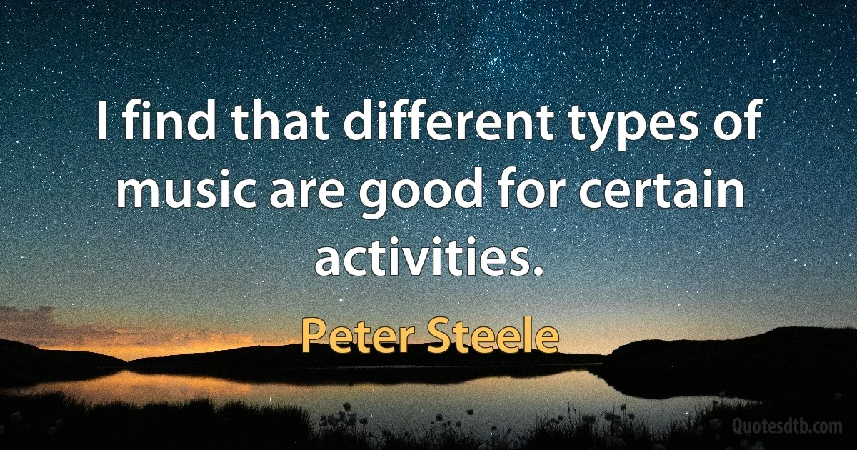 I find that different types of music are good for certain activities. (Peter Steele)