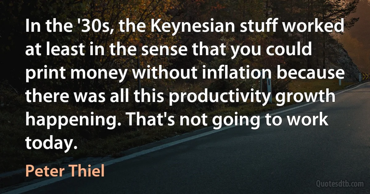 In the '30s, the Keynesian stuff worked at least in the sense that you could print money without inflation because there was all this productivity growth happening. That's not going to work today. (Peter Thiel)