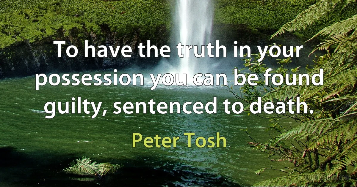 To have the truth in your possession you can be found guilty, sentenced to death. (Peter Tosh)