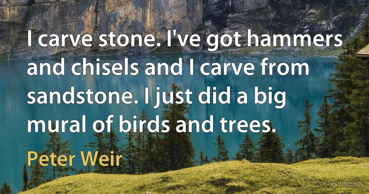 I carve stone. I've got hammers and chisels and I carve from sandstone. I just did a big mural of birds and trees. (Peter Weir)