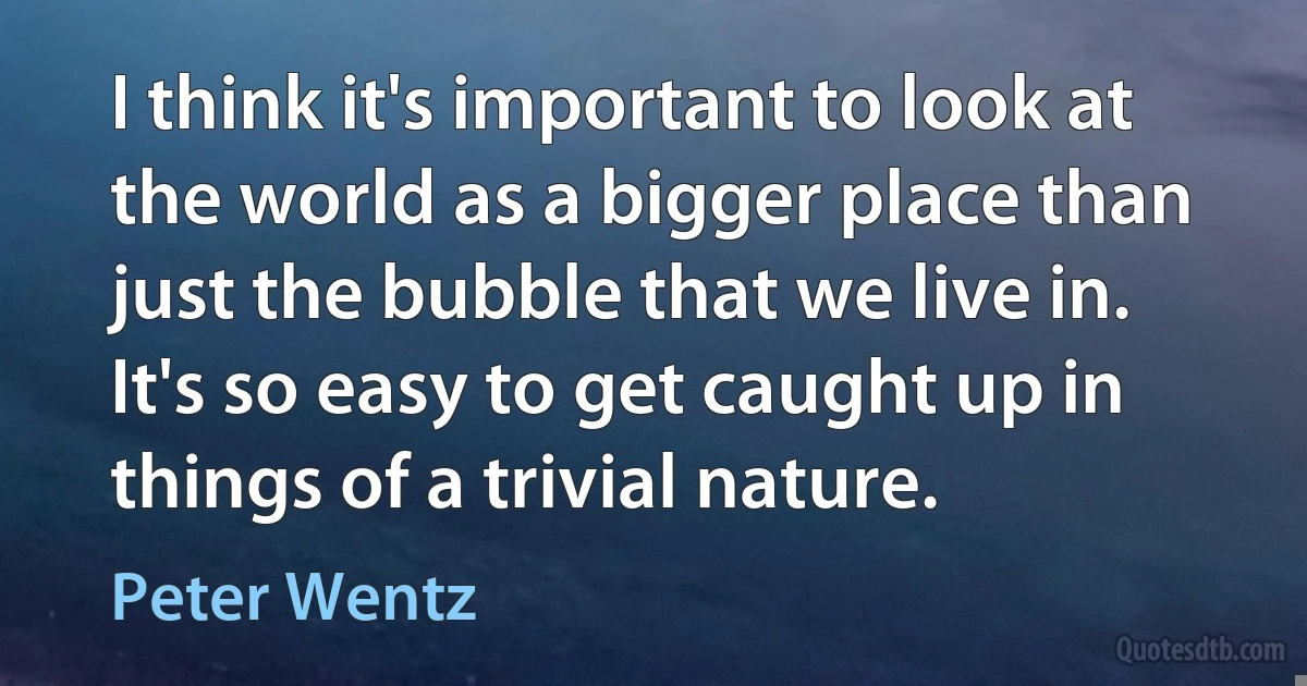 I think it's important to look at the world as a bigger place than just the bubble that we live in. It's so easy to get caught up in things of a trivial nature. (Peter Wentz)