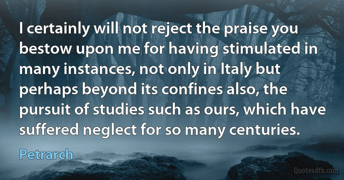 I certainly will not reject the praise you bestow upon me for having stimulated in many instances, not only in Italy but perhaps beyond its confines also, the pursuit of studies such as ours, which have suffered neglect for so many centuries. (Petrarch)