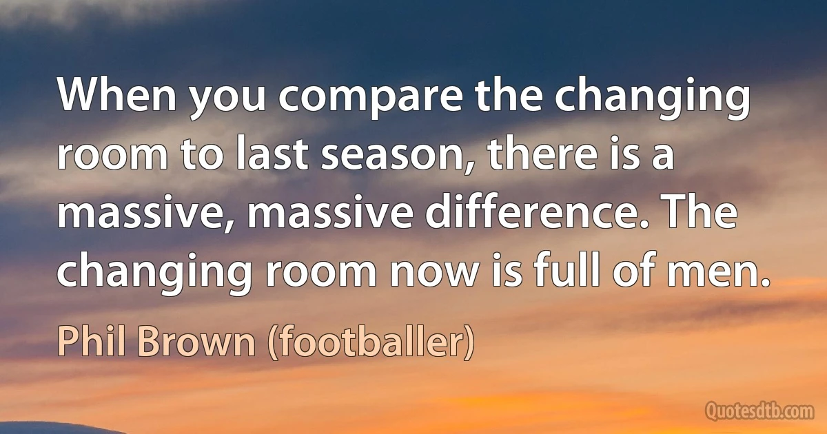 When you compare the changing room to last season, there is a massive, massive difference. The changing room now is full of men. (Phil Brown (footballer))