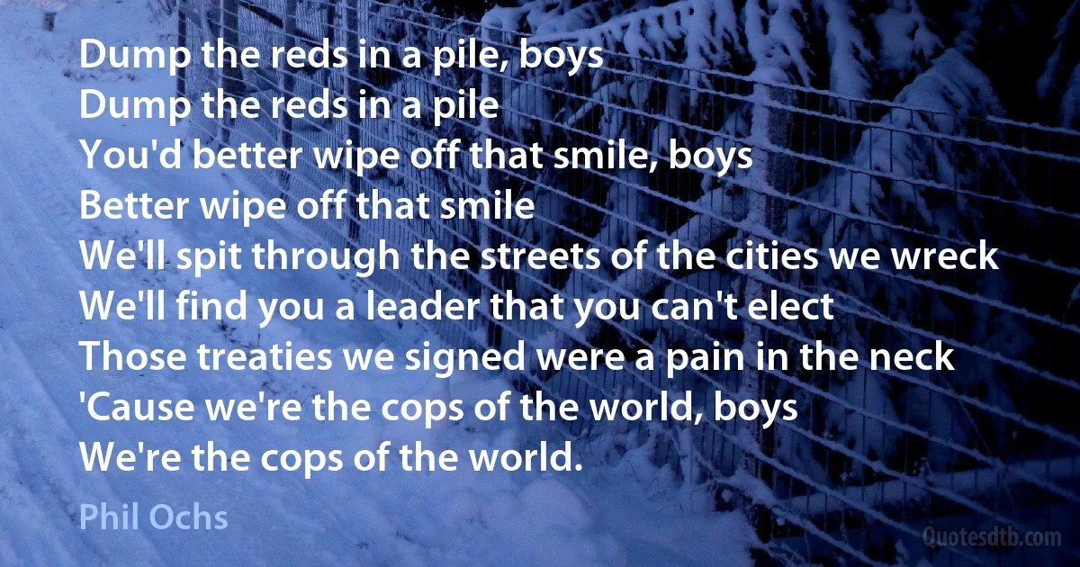 Dump the reds in a pile, boys
Dump the reds in a pile
You'd better wipe off that smile, boys
Better wipe off that smile
We'll spit through the streets of the cities we wreck
We'll find you a leader that you can't elect
Those treaties we signed were a pain in the neck
'Cause we're the cops of the world, boys
We're the cops of the world. (Phil Ochs)