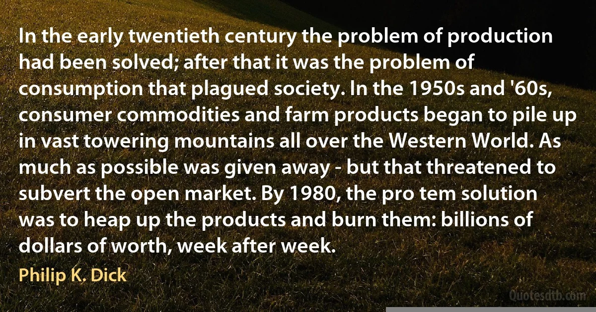 In the early twentieth century the problem of production had been solved; after that it was the problem of consumption that plagued society. In the 1950s and '60s, consumer commodities and farm products began to pile up in vast towering mountains all over the Western World. As much as possible was given away - but that threatened to subvert the open market. By 1980, the pro tem solution was to heap up the products and burn them: billions of dollars of worth, week after week. (Philip K. Dick)