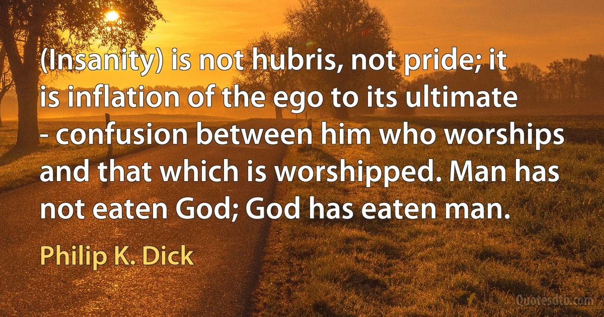 (Insanity) is not hubris, not pride; it is inflation of the ego to its ultimate - confusion between him who worships and that which is worshipped. Man has not eaten God; God has eaten man. (Philip K. Dick)