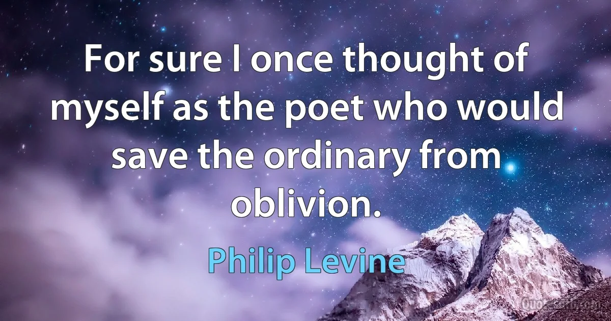 For sure I once thought of myself as the poet who would save the ordinary from oblivion. (Philip Levine)