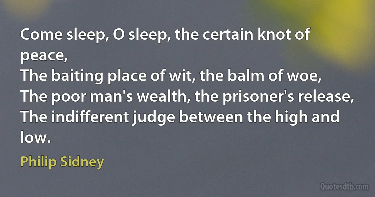 Come sleep, O sleep, the certain knot of peace,
The baiting place of wit, the balm of woe,
The poor man's wealth, the prisoner's release,
The indifferent judge between the high and low. (Philip Sidney)