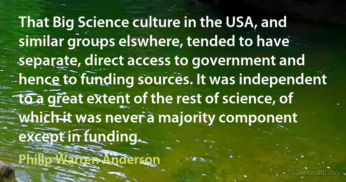 That Big Science culture in the USA, and similar groups elswhere, tended to have separate, direct access to government and hence to funding sources. It was independent to a great extent of the rest of science, of which it was never a majority component except in funding. (Philip Warren Anderson)