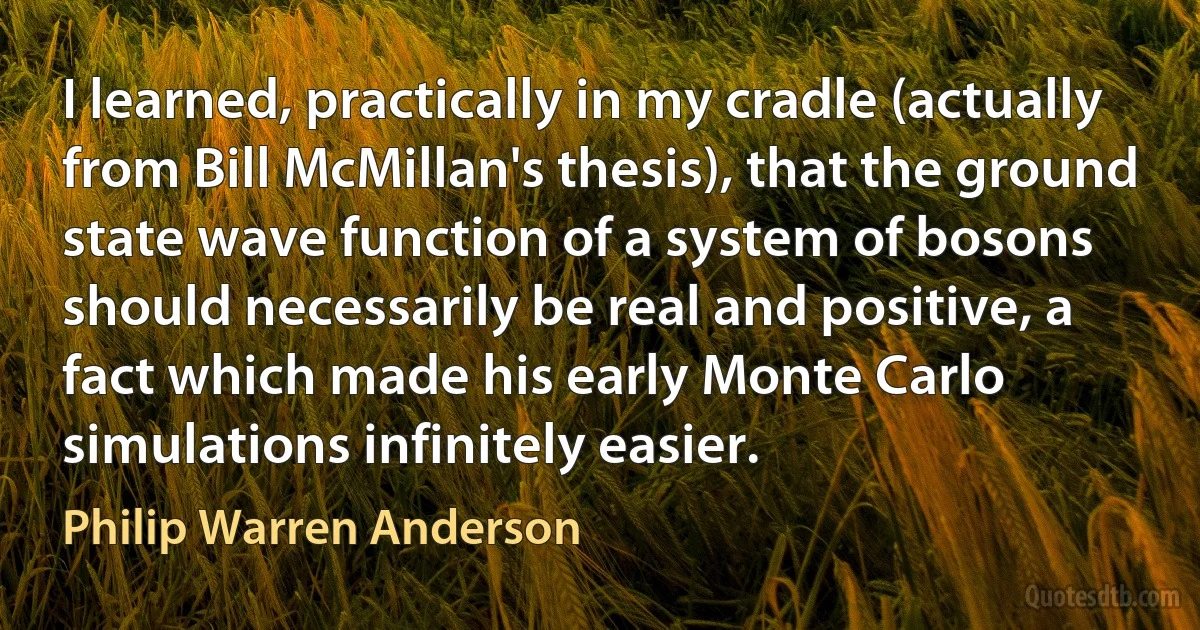 I learned, practically in my cradle (actually from Bill McMillan's thesis), that the ground state wave function of a system of bosons should necessarily be real and positive, a fact which made his early Monte Carlo simulations infinitely easier. (Philip Warren Anderson)