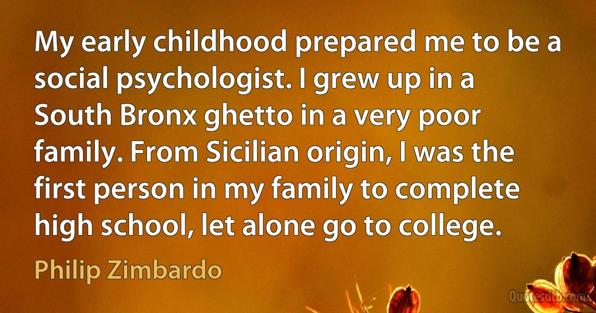 My early childhood prepared me to be a social psychologist. I grew up in a South Bronx ghetto in a very poor family. From Sicilian origin, I was the first person in my family to complete high school, let alone go to college. (Philip Zimbardo)