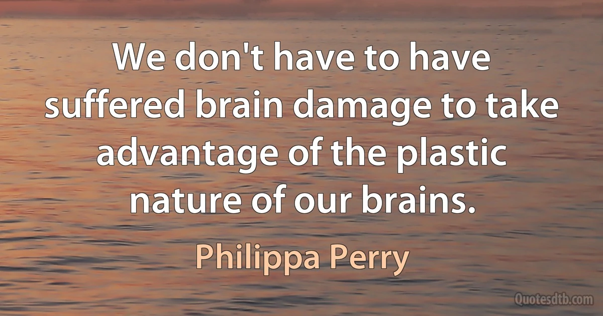 We don't have to have suffered brain damage to take advantage of the plastic nature of our brains. (Philippa Perry)