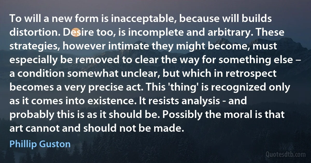 To will a new form is inacceptable, because will builds distortion. Desire too, is incomplete and arbitrary. These strategies, however intimate they might become, must especially be removed to clear the way for something else – a condition somewhat unclear, but which in retrospect becomes a very precise act. This 'thing' is recognized only as it comes into existence. It resists analysis - and probably this is as it should be. Possibly the moral is that art cannot and should not be made. (Phillip Guston)