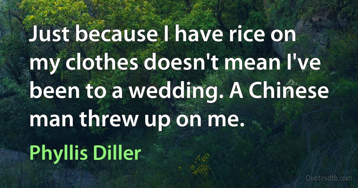 Just because I have rice on my clothes doesn't mean I've been to a wedding. A Chinese man threw up on me. (Phyllis Diller)