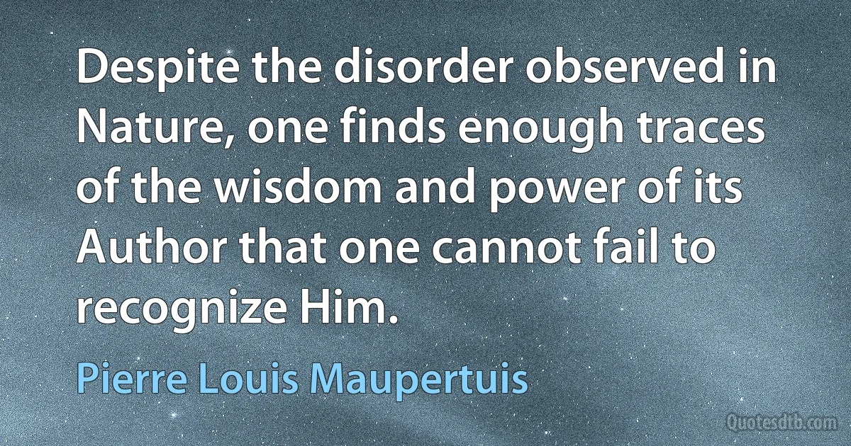 Despite the disorder observed in Nature, one finds enough traces of the wisdom and power of its Author that one cannot fail to recognize Him. (Pierre Louis Maupertuis)