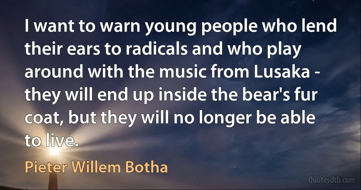 I want to warn young people who lend their ears to radicals and who play around with the music from Lusaka - they will end up inside the bear's fur coat, but they will no longer be able to live. (Pieter Willem Botha)