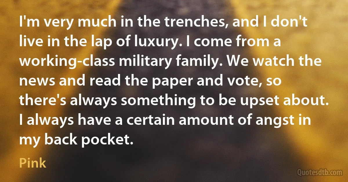 I'm very much in the trenches, and I don't live in the lap of luxury. I come from a working-class military family. We watch the news and read the paper and vote, so there's always something to be upset about. I always have a certain amount of angst in my back pocket. (Pink)