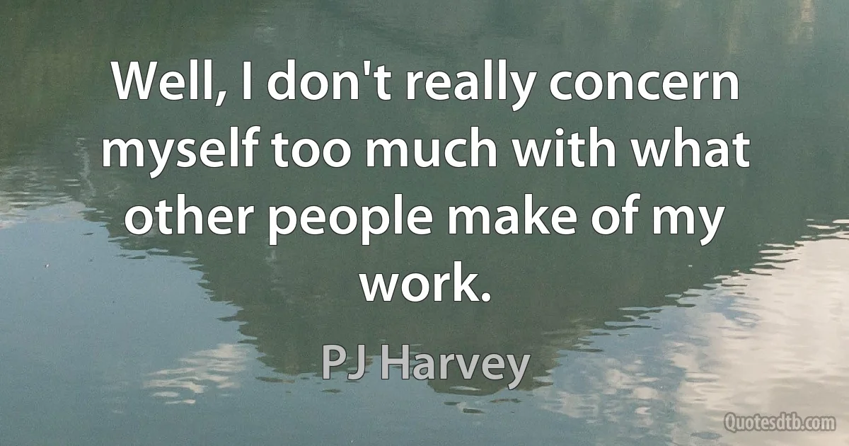 Well, I don't really concern myself too much with what other people make of my work. (PJ Harvey)