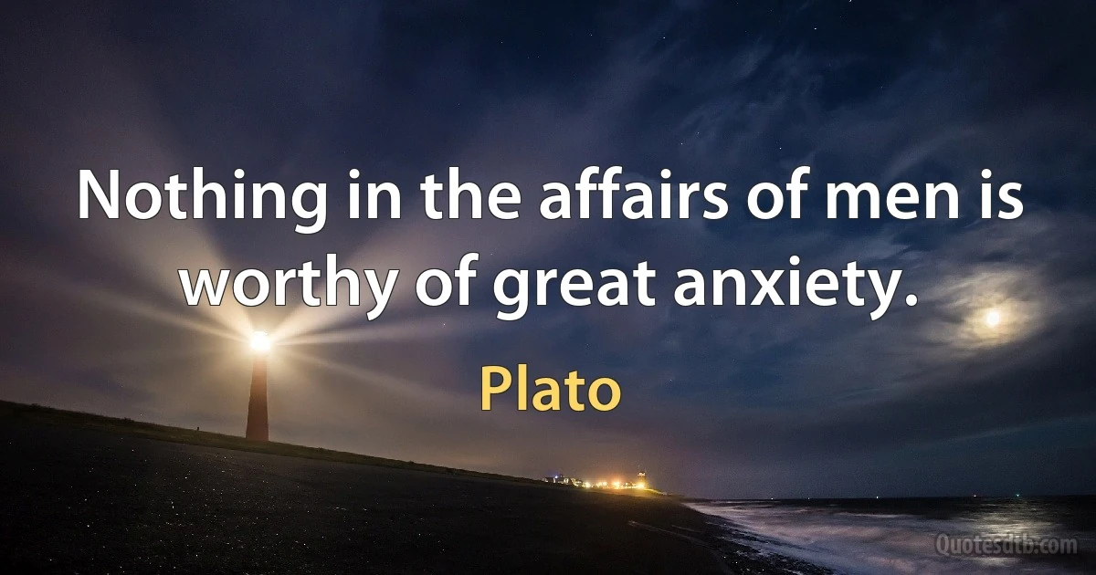 Nothing in the affairs of men is worthy of great anxiety. (Plato)