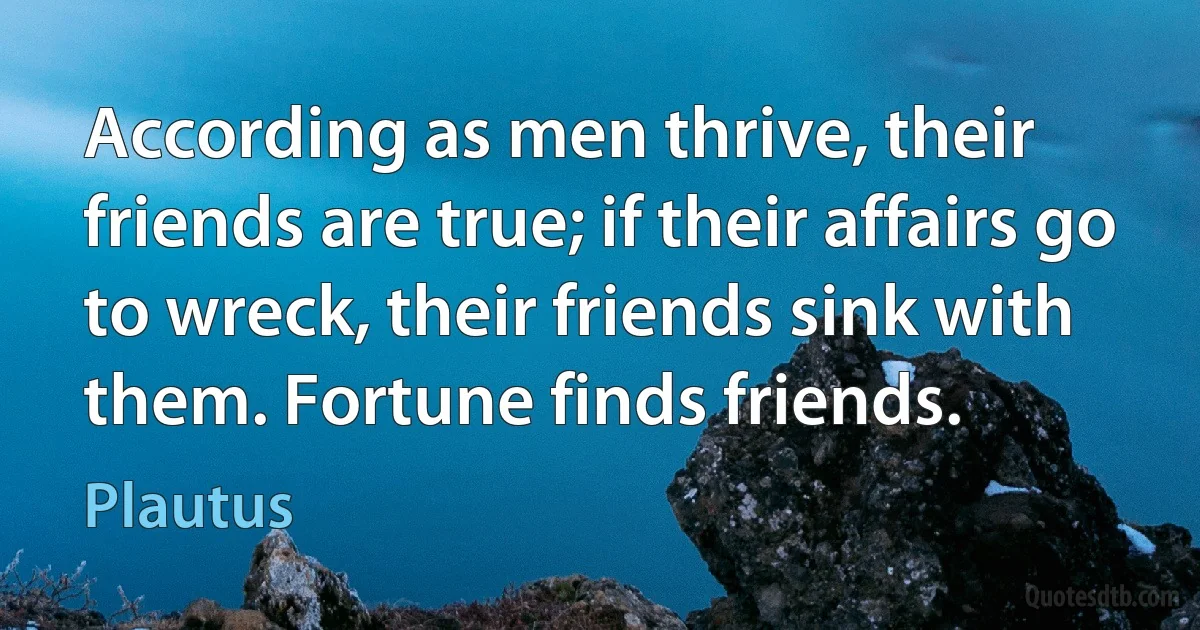 According as men thrive, their friends are true; if their affairs go to wreck, their friends sink with them. Fortune finds friends. (Plautus)