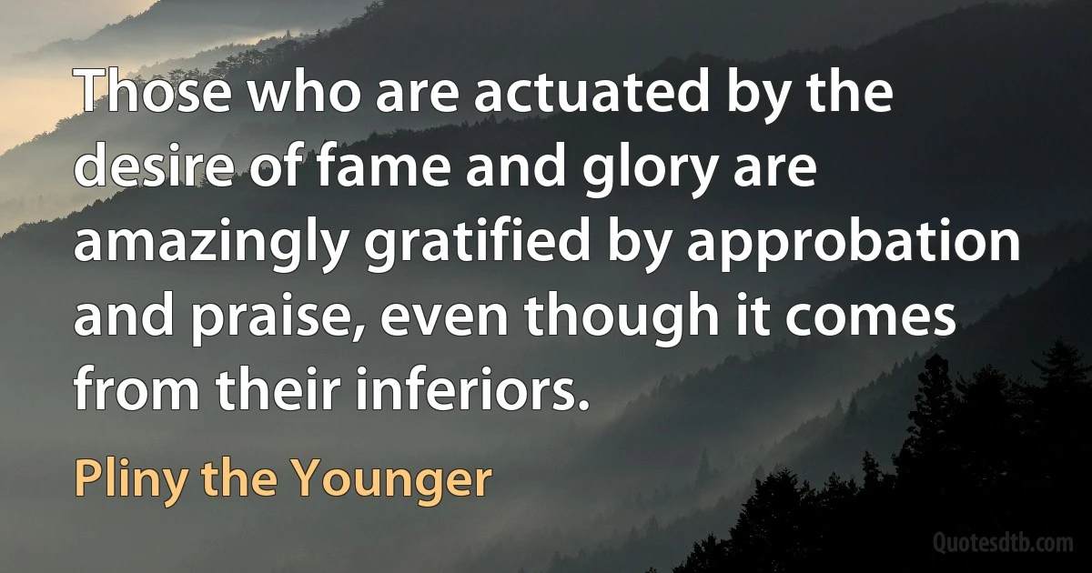 Those who are actuated by the desire of fame and glory are amazingly gratified by approbation and praise, even though it comes from their inferiors. (Pliny the Younger)